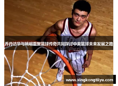乔丹访华与姚明重聚篮球传奇共同探讨中美篮球未来发展之路